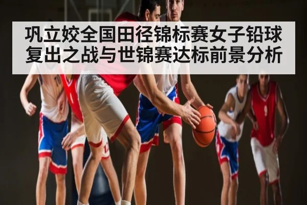 巩立姣全国田径锦标赛女子铅球复出之战与世锦赛达标前景分析